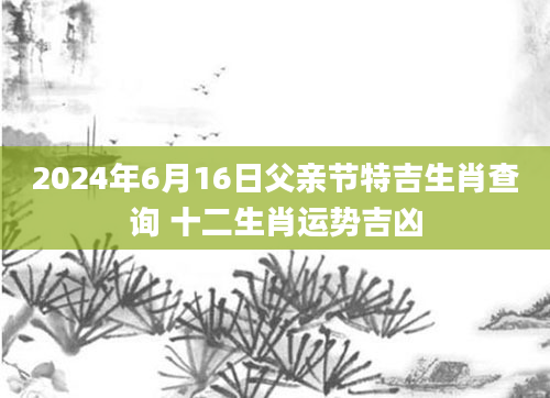 2024年6月16日父亲节特吉生肖查询 十二生肖运势吉凶