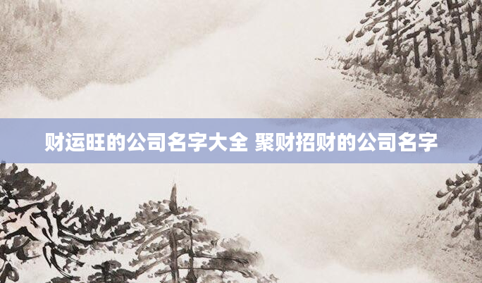 财运旺的公司名字大全 聚财招财的公司名字