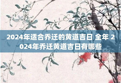 2024年适合乔迁的黄道吉日 全年 2024年乔迁黄道吉日有哪些