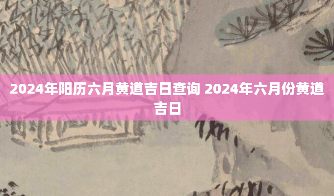 2024年阳历六月黄道吉日查询 2024年六月份黄道吉日