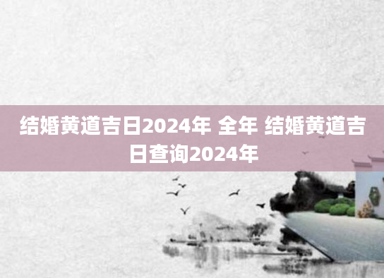 结婚黄道吉日2024年 全年 结婚黄道吉日查询2024年
