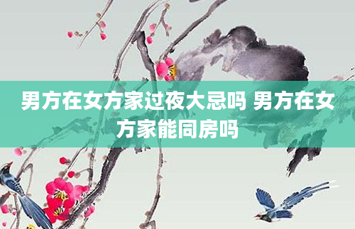 男方在女方家过夜大忌吗 男方在女方家能同房吗