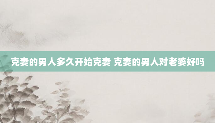 克妻的男人多久开始克妻 克妻的男人对老婆好吗
