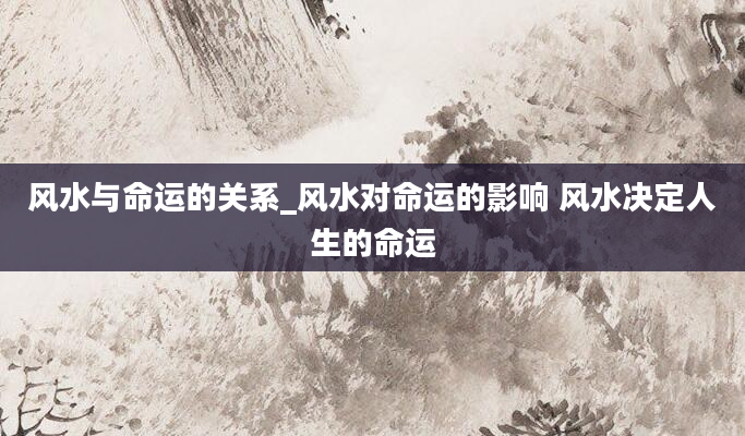 风水与命运的关系_风水对命运的影响 风水决定人生的命运