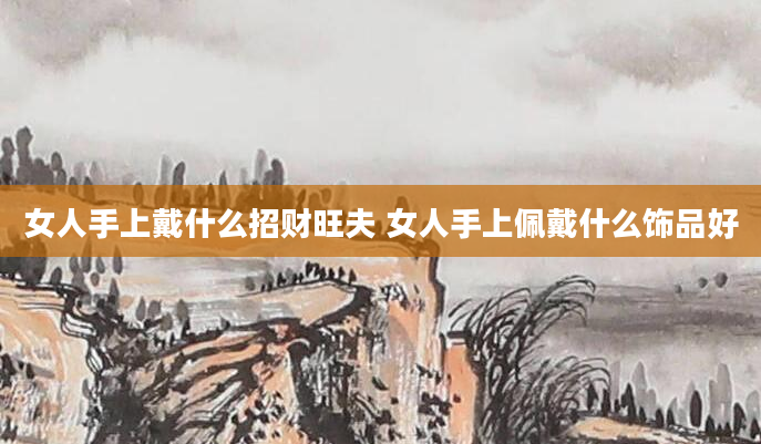 女人手上戴什么招财旺夫 女人手上佩戴什么饰品好
