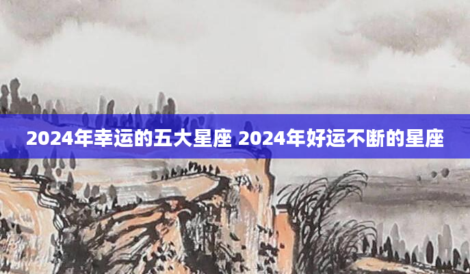 2024年幸运的五大星座 2024年好运不断的星座