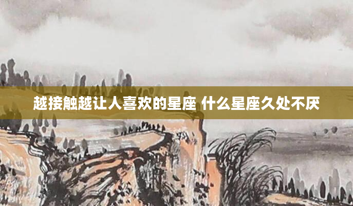 越接触越让人喜欢的星座 什么星座久处不厌