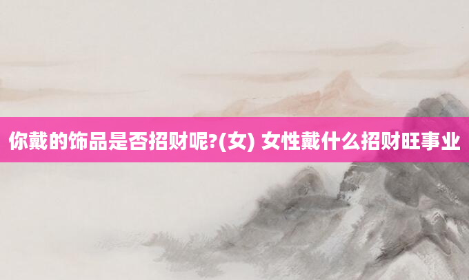 你戴的饰品是否招财呢?(女) 女性戴什么招财旺事业