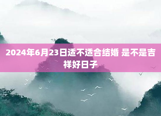 2024年6月23日适不适合结婚 是不是吉祥好日子