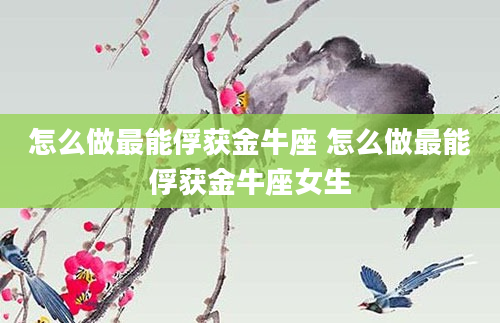 怎么做最能俘获金牛座 怎么做最能俘获金牛座女生