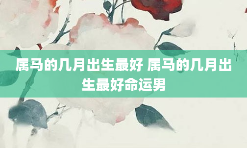 属马的几月出生最好 属马的几月出生最好命运男