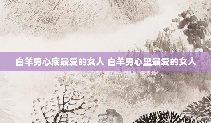 白羊男心底最爱的女人 白羊男心里最爱的女人