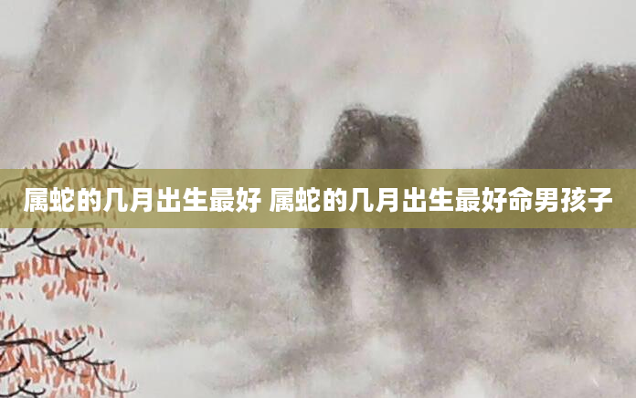 属蛇的几月出生最好 属蛇的几月出生最好命男孩子