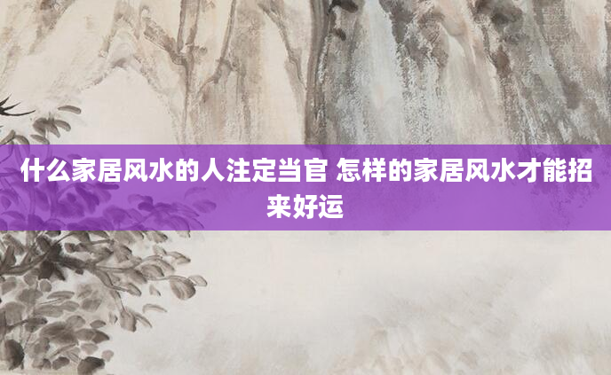 什么家居风水的人注定当官 怎样的家居风水才能招来好运