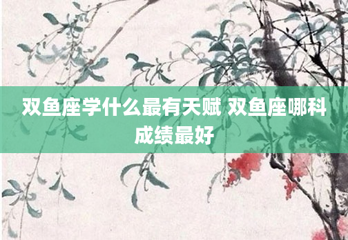 双鱼座学什么最有天赋 双鱼座哪科成绩最好