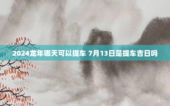 2024龙年哪天可以提车 7月13日是提车吉日吗