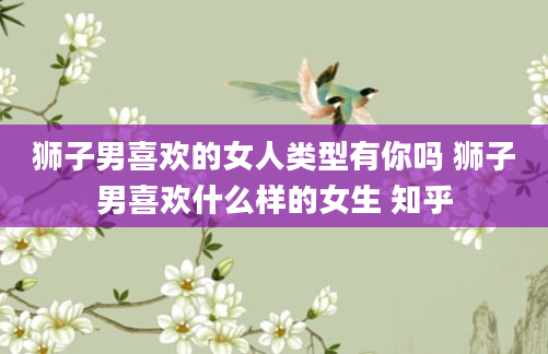 狮子男喜欢的女人类型有你吗 狮子男喜欢什么样的女生 知乎