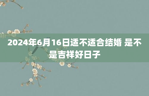 2024年6月16日适不适合结婚 是不是吉祥好日子