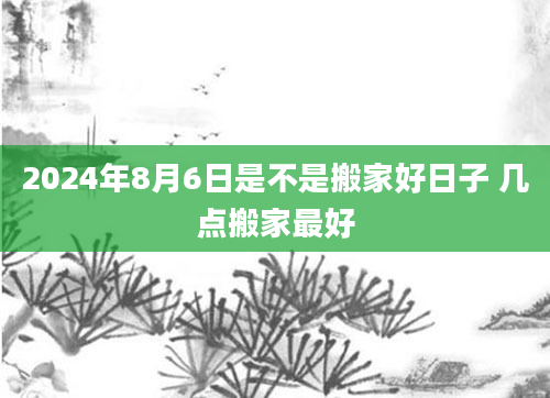 2024年8月6日是不是搬家好日子 几点搬家最好