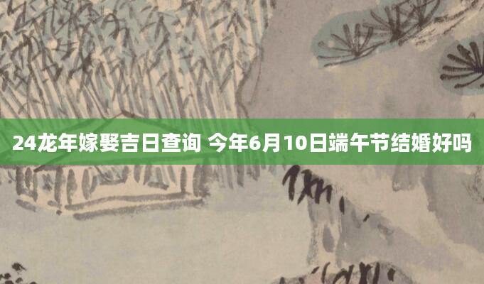 24龙年嫁娶吉日查询 今年6月10日端午节结婚好吗