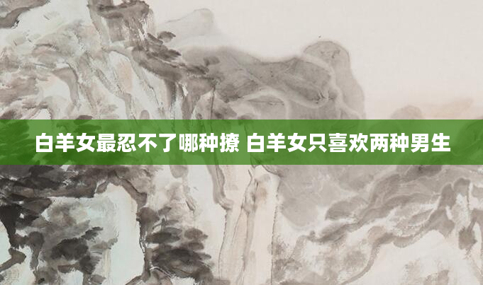 白羊女最忍不了哪种撩 白羊女只喜欢两种男生