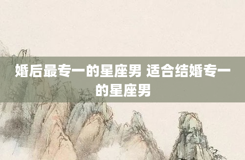 婚后最专一的星座男 适合结婚专一的星座男