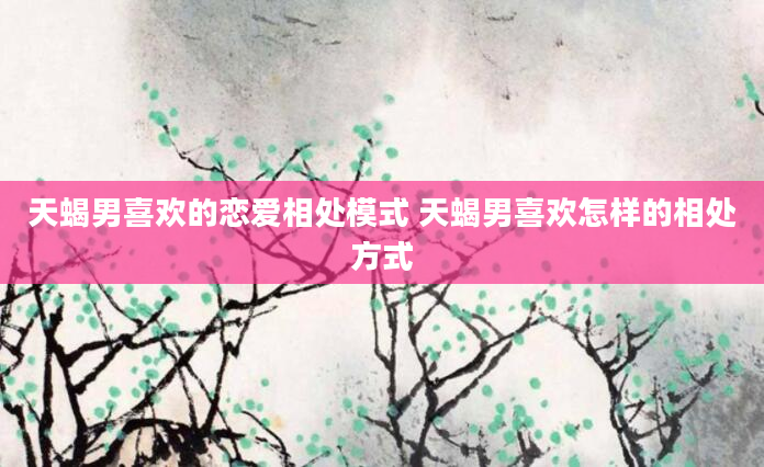 天蝎男喜欢的恋爱相处模式 天蝎男喜欢怎样的相处方式