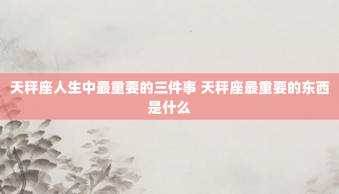 天秤座人生中最重要的三件事 天秤座最重要的东西是什么