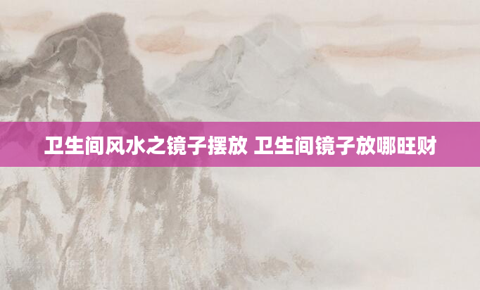 卫生间风水之镜子摆放 卫生间镜子放哪旺财