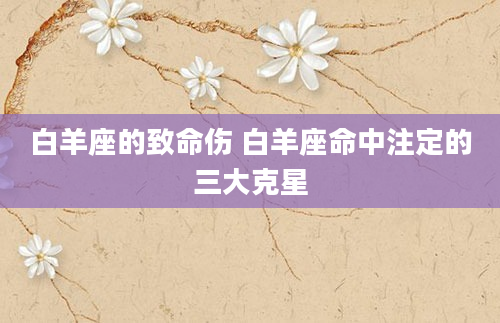 白羊座的致命伤 白羊座命中注定的三大克星