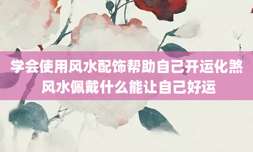 学会使用风水配饰帮助自己开运化煞 风水佩戴什么能让自己好运