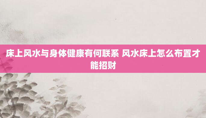 床上风水与身体健康有何联系 风水床上怎么布置才能招财