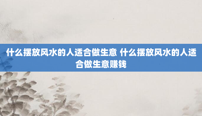 什么摆放风水的人适合做生意 什么摆放风水的人适合做生意赚钱