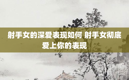 射手女的深爱表现如何 射手女彻底爱上你的表现
