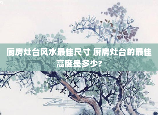 厨房灶台风水最佳尺寸 厨房灶台的最佳高度是多少?