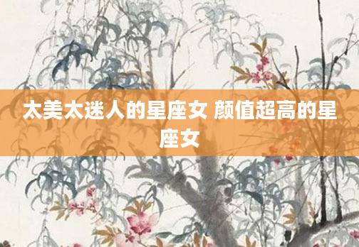 太美太迷人的星座女 颜值超高的星座女