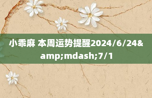 小乖麻 本周运势提醒2024/6/24&mdash;7/1