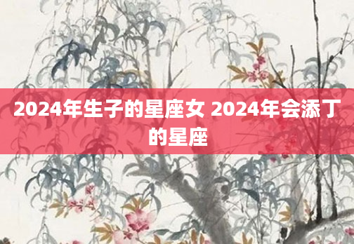 2024年生子的星座女 2024年会添丁的星座