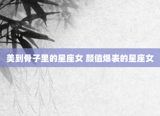 美到骨子里的星座女 颜值爆表的星座女