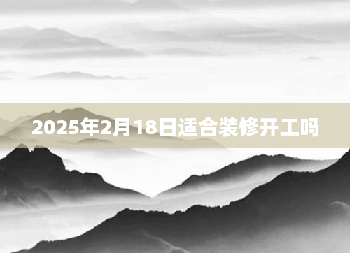 2025年2月18日适合装修开工吗