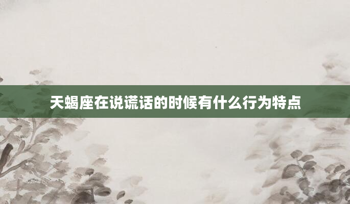 天蝎座在说谎话的时候有什么行为特点