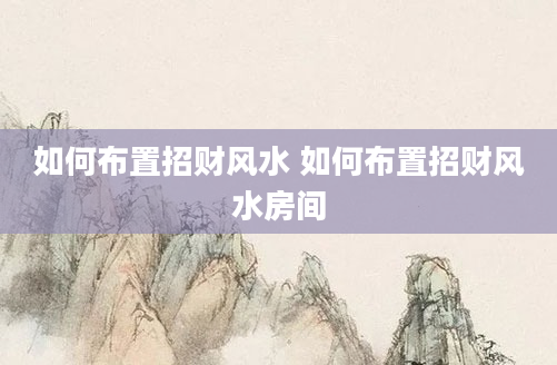 如何布置招财风水 如何布置招财风水房间
