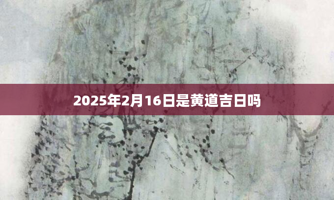 2025年2月16日是黄道吉日吗