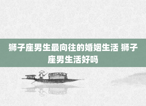 狮子座男生最向往的婚姻生活 狮子座男生活好吗