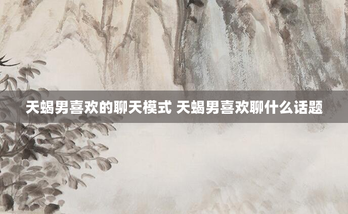 天蝎男喜欢的聊天模式 天蝎男喜欢聊什么话题