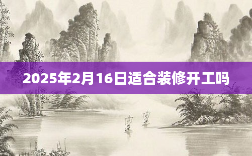 2025年2月16日适合装修开工吗