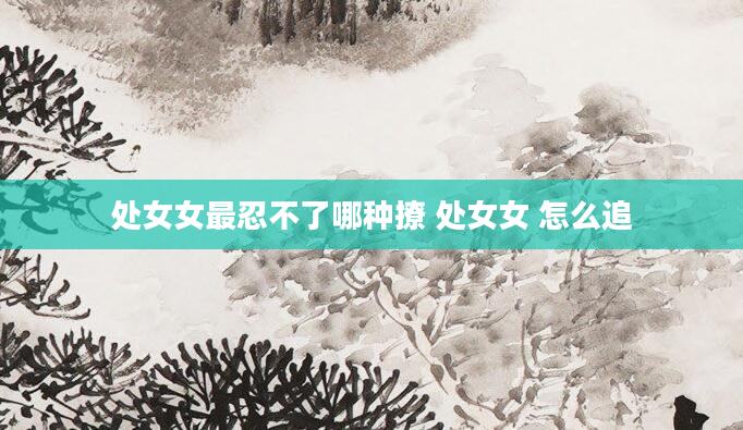 处女女最忍不了哪种撩 处女女 怎么追