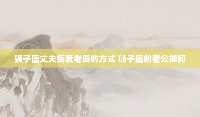 狮子座丈夫疼爱老婆的方式 狮子座的老公如何
