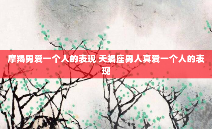 摩羯男爱一个人的表现 天蝎座男人真爱一个人的表现
