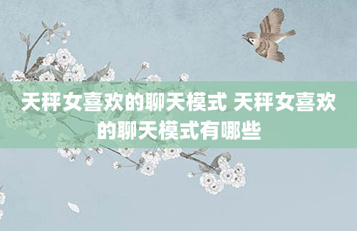 天秤女喜欢的聊天模式 天秤女喜欢的聊天模式有哪些